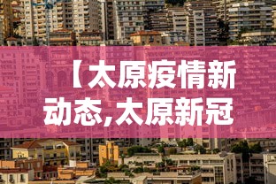 【太原疫情新动态,太原新冠病毒最新消息】