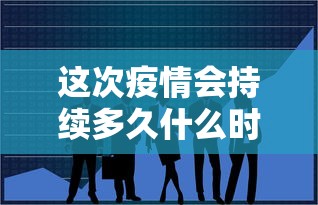这次疫情会持续多久什么时候能结束（疫情2022年能结束吗）