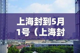 上海封到5月1号（上海封控是哪一天）
