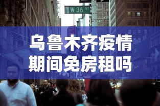 乌鲁木齐疫情期间免房租吗/现在乌鲁木齐可以租房吗