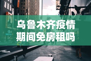 乌鲁木齐疫情期间免房租吗/现在乌鲁木齐可以租房吗