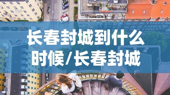 长春封城到什么时候/长春封城时间和解封时间