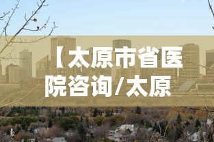 【太原市省医院咨询/太原省医院在哪里】 【太原市省医院咨询/太原省医院在哪里】