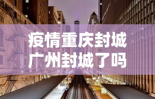 疫情重庆封城广州封城了吗/重庆新冠封控时间表 疫情重庆封城广州封城了吗/重庆新冠封控时间表