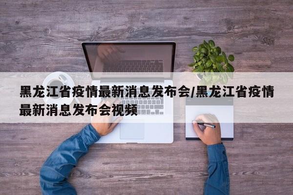 黑龙江省疫情最新消息发布会/黑龙江省疫情最新消息发布会视频