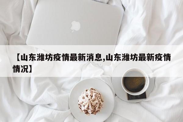 【山东潍坊疫情最新消息,山东潍坊最新疫情情况】