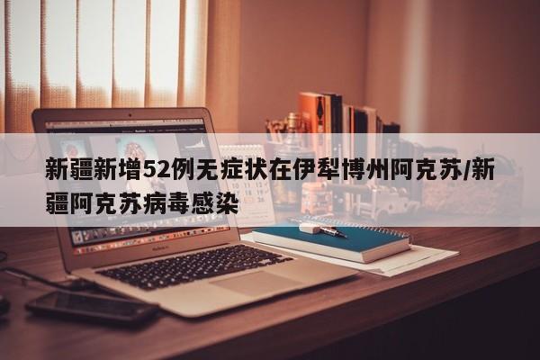 新疆新增52例无症状在伊犁博州阿克苏/新疆阿克苏病毒感染