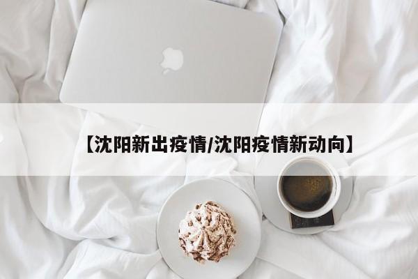 【沈阳新出疫情/沈阳疫情新动向】