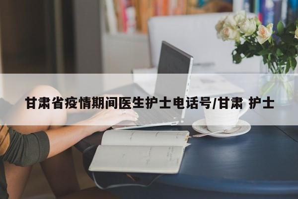 甘肃省疫情期间医生护士电话号/甘肃 护士