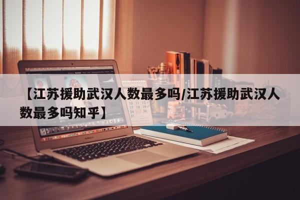 【江苏援助武汉人数最多吗/江苏援助武汉人数最多吗知乎】