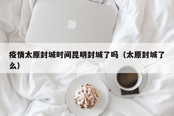 疫情太原封城时间昆明封城了吗(太原封城了么)