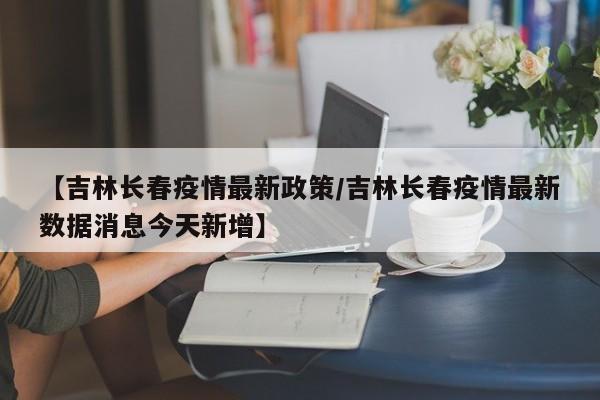 【吉林长春疫情最新政策/吉林长春疫情最新数据消息今天新增】