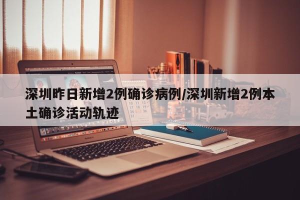 深圳昨日新增2例确诊病例/深圳新增2例本土确诊活动轨迹