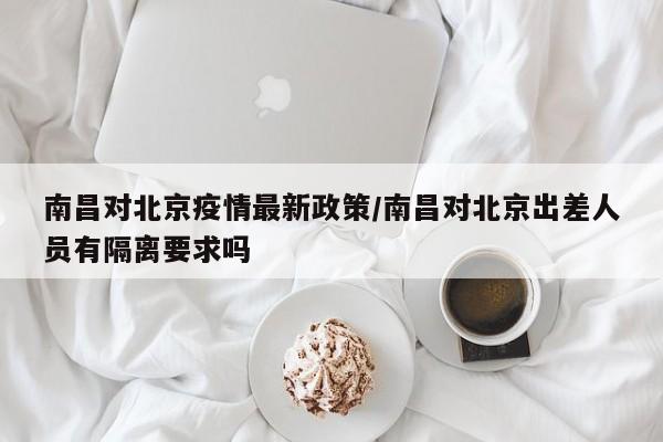 南昌对北京疫情最新政策/南昌对北京出差人员有隔离要求吗