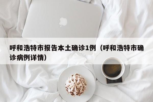 呼和浩特市报告本土确诊1例(呼和浩特市确诊病例详情)