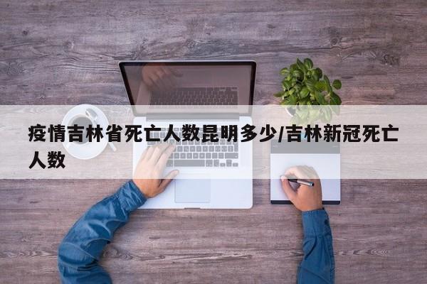 疫情吉林省死亡人数昆明多少/吉林新冠死亡人数