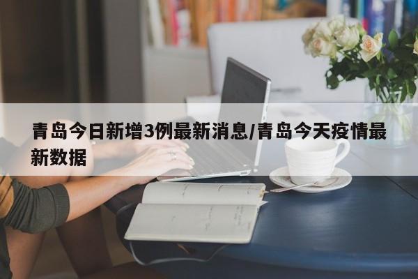 青岛今日新增3例最新消息/青岛今天疫情最新数据