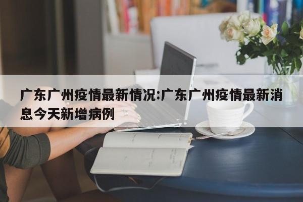 广东广州疫情最新情况:广东广州疫情最新消息今天新增病例