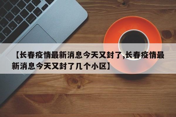 【长春疫情最新消息今天又封了,长春疫情最新消息今天又封了几个小区】