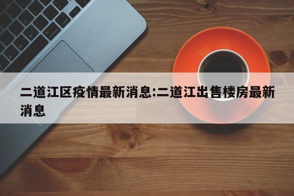 二道江区疫情最新消息:二道江出售楼房最新消息
