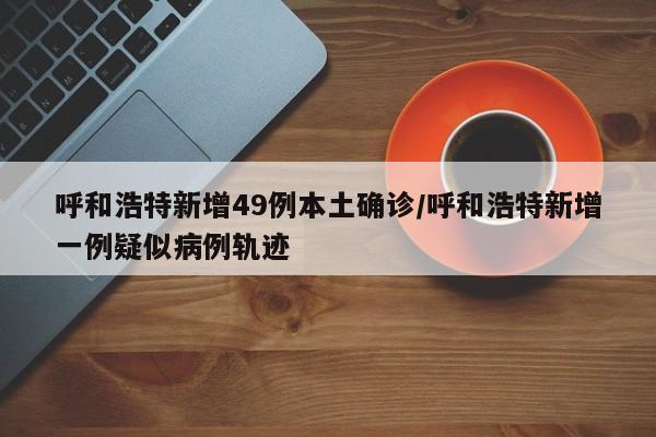 呼和浩特新增49例本土确诊/呼和浩特新增一例疑似病例轨迹