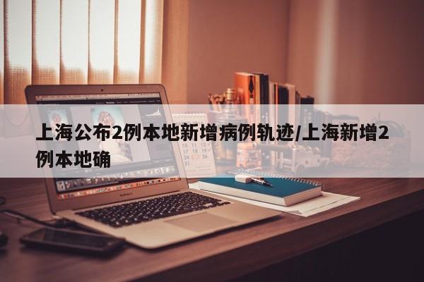 上海公布2例本地新增病例轨迹/上海新增2例本地确