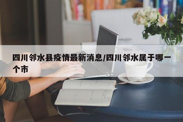 四川邻水县疫情最新消息/四川邻水属于哪一个市