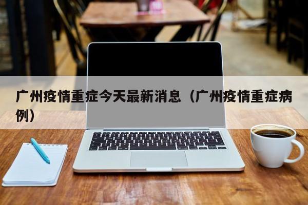广州疫情重症今天最新消息(广州疫情重症病例)