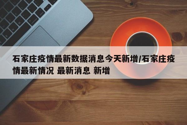 石家庄疫情最新数据消息今天新增/石家庄疫情最新情况 最新消息 新增