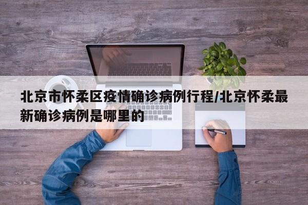 北京市怀柔区疫情确诊病例行程/北京怀柔最新确诊病例是哪里的