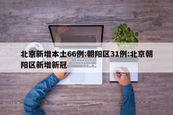北京新增本土66例:朝阳区31例:北京朝阳区新增新冠