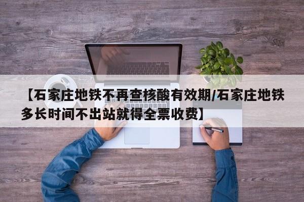 【石家庄地铁不再查核酸有效期/石家庄地铁多长时间不出站就得全票收费】