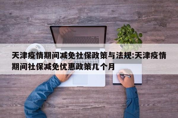 天津疫情期间减免社保政策与法规:天津疫情期间社保减免优惠政策几个月