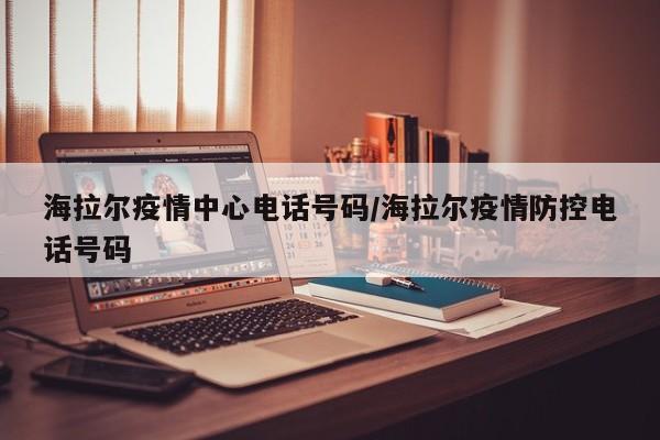海拉尔疫情中心电话号码/海拉尔疫情防控电话号码