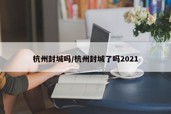 杭州封城吗/杭州封城了吗2021