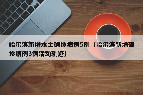 哈尔滨新增本土确诊病例5例(哈尔滨新增确诊病例3例活动轨迹)