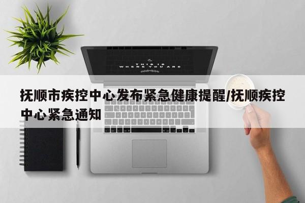 抚顺市疾控中心发布紧急健康提醒/抚顺疾控中心紧急通知