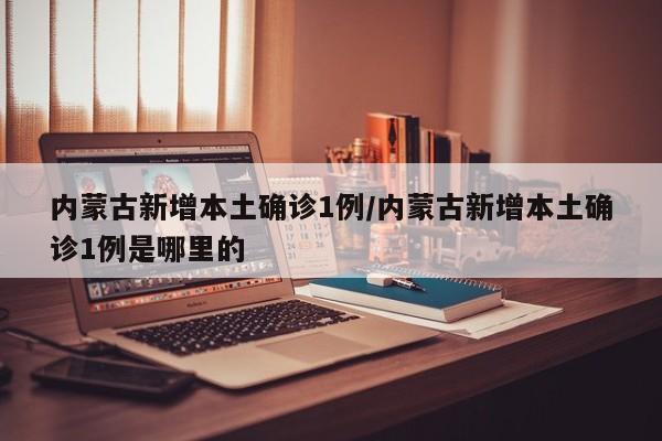 内蒙古新增本土确诊1例/内蒙古新增本土确诊1例是哪里的