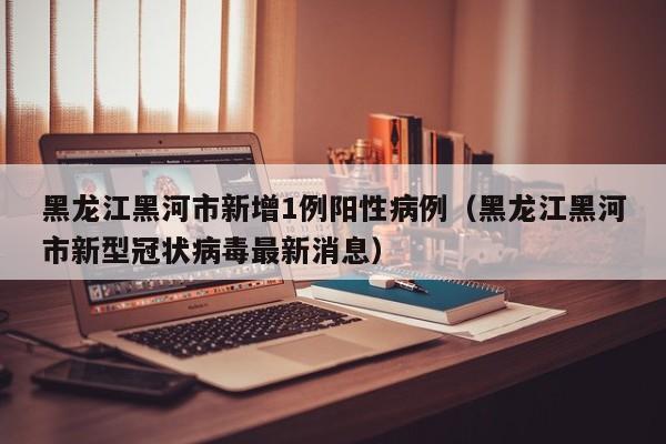 黑龙江黑河市新增1例阳性病例(黑龙江黑河市新型冠状病毒最新消息)