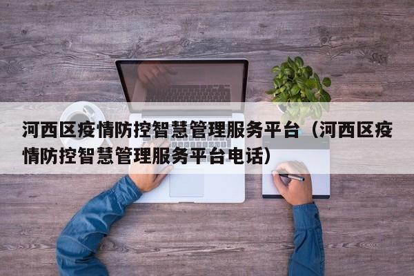 河西区疫情防控智慧管理服务平台(河西区疫情防控智慧管理服务平台电话)