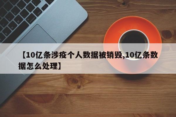【10亿条涉疫个人数据被销毁,10亿条数据怎么处理】