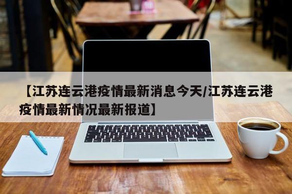 【江苏连云港疫情最新消息今天/江苏连云港疫情最新情况最新报道】