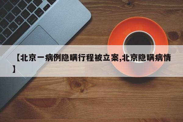 【北京一病例隐瞒行程被立案,北京隐瞒病情】
