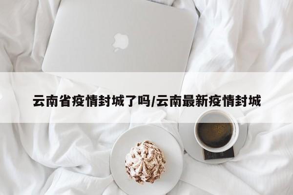 云南省疫情封城了吗/云南最新疫情封城