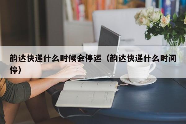 韵达快递什么时候会停运(韵达快递什么时间停)