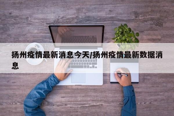 扬州疫情最新消息今天/扬州疫情最新数据消息