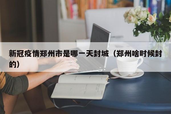 新冠疫情郑州市是哪一天封城(郑州啥时候封的)