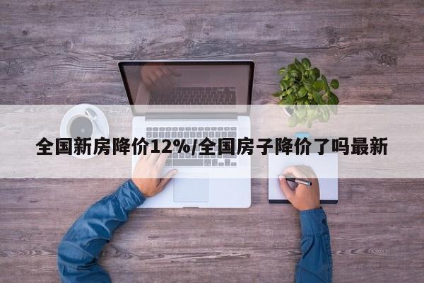 全国新房降价12%/全国房子降价了吗最新