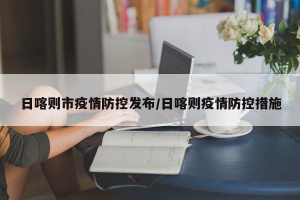 日喀则市疫情防控发布/日喀则疫情防控措施