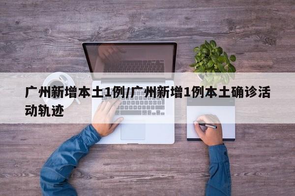 广州新增本土1例/广州新增1例本土确诊活动轨迹